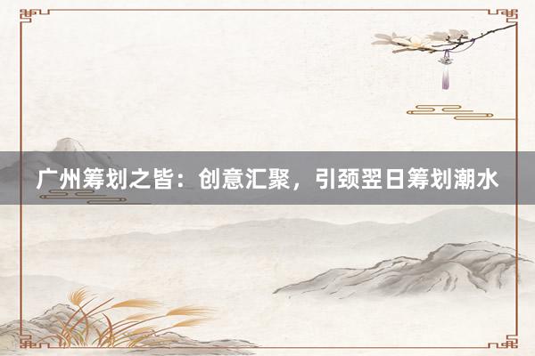 广州筹划之皆：创意汇聚，引颈翌日筹划潮水